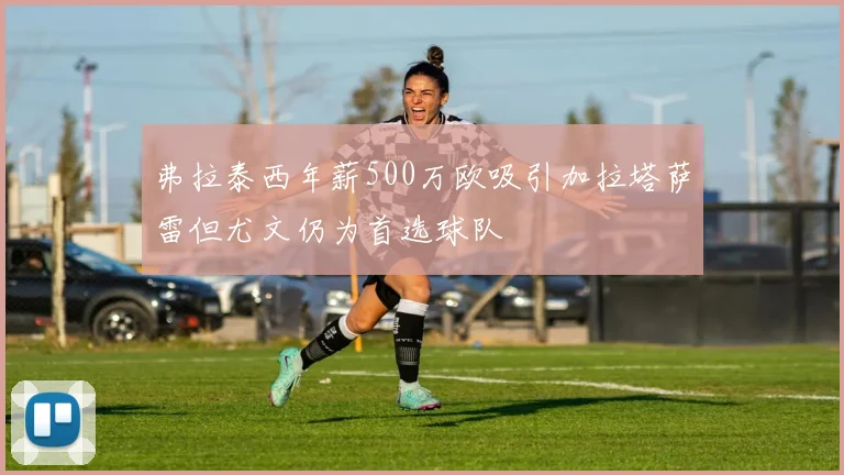 弗拉泰西年薪500万欧吸引加拉塔萨雷但尤文仍为首选球队