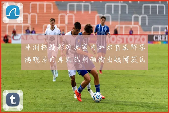 非洲杯精彩对决塞内加尔首发阵容揭晓马内库利巴利领衔出战博茨瓦纳