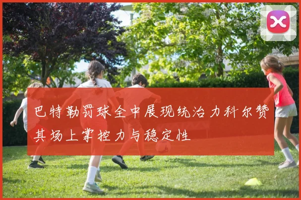 巴特勒罚球全中展现统治力科尔赞其场上掌控力与稳定性