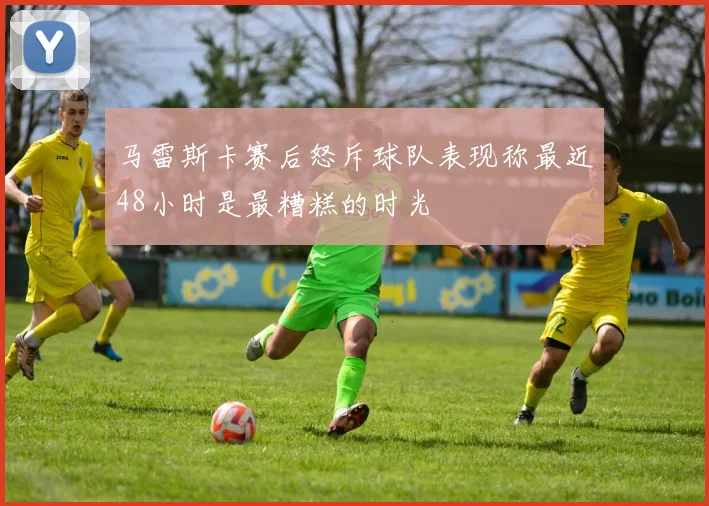 马雷斯卡赛后怒斥球队表现称最近48小时是最糟糕的时光