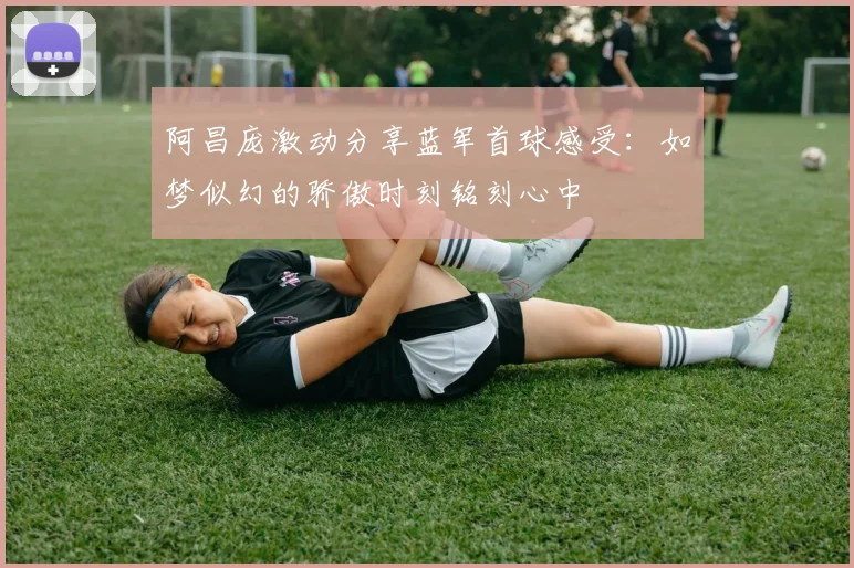 阿昌庞激动分享蓝军首球感受：如梦似幻的骄傲时刻铭刻心中