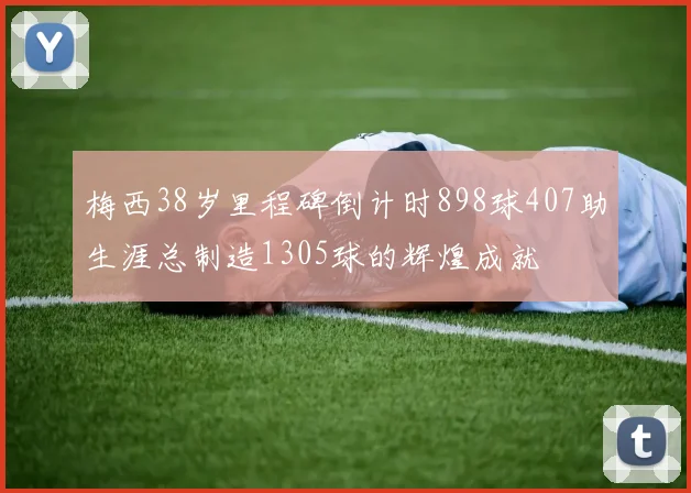 梅西38岁里程碑倒计时898球407助生涯总制造1305球的辉煌成就