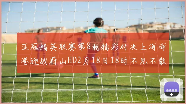 亚冠精英联赛第8轮精彩对决上海海港迎战蔚山HD2月18日18时不见不散