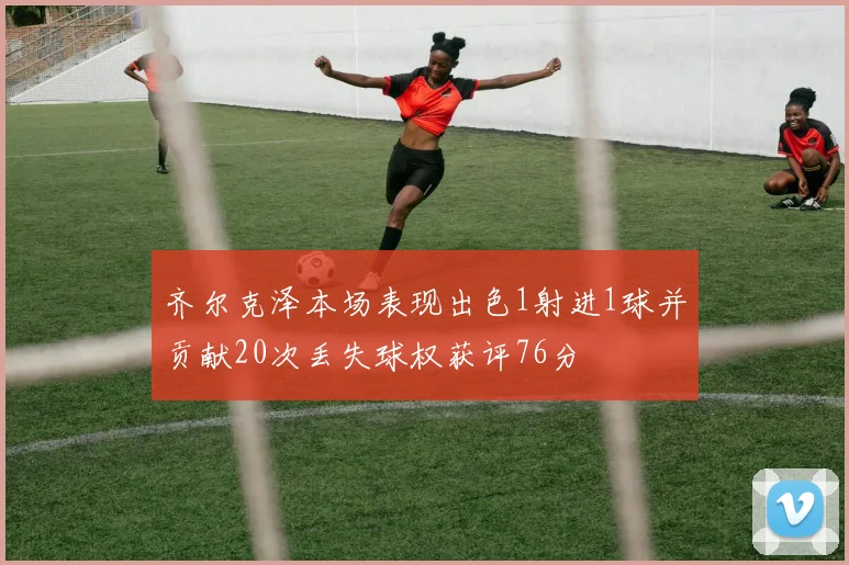 齐尔克泽本场表现出色1射进1球并贡献20次丢失球权获评76分