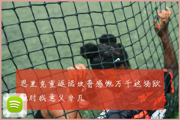 恩里克重返诺坎普感慨万千这场欧冠对我意义非凡