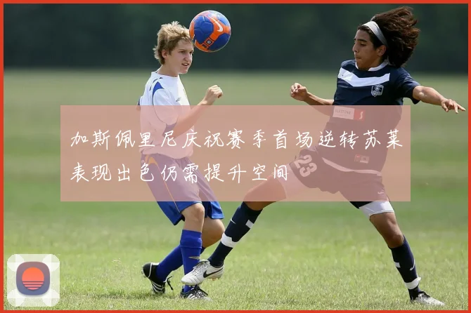 加斯佩里尼庆祝赛季首场逆转苏莱表现出色仍需提升空间