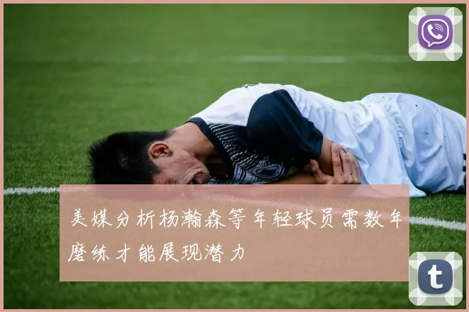 美媒分析杨瀚森等年轻球员需数年磨练才能展现潜力