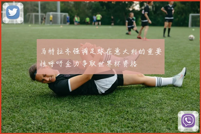 马特拉齐强调足球在意大利的重要性呼吁全力争取世界杯资格