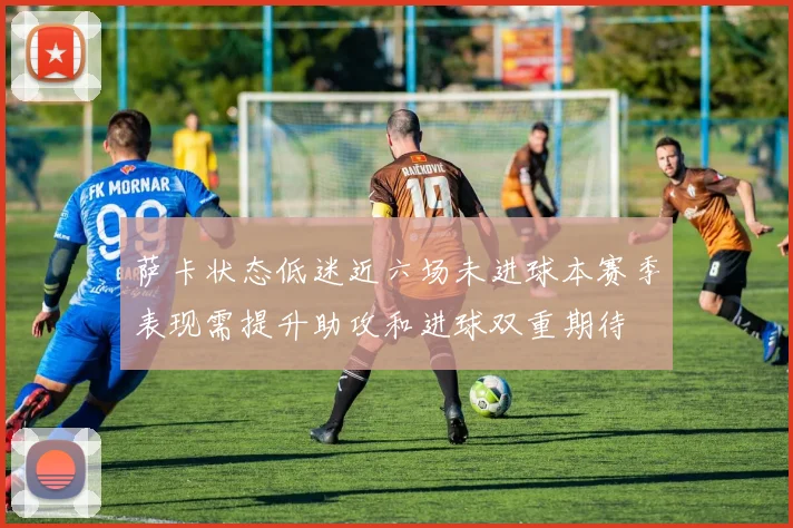 萨卡状态低迷近六场未进球本赛季表现需提升助攻和进球双重期待