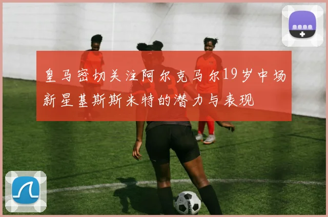 皇马密切关注阿尔克马尔19岁中场新星基斯斯米特的潜力与表现