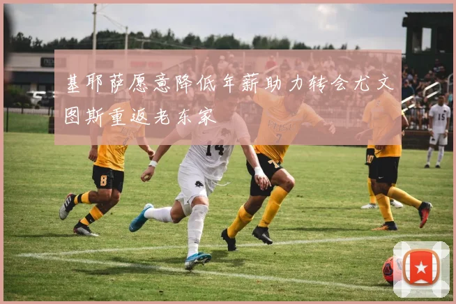 基耶萨愿意降低年薪助力转会尤文图斯重返老东家