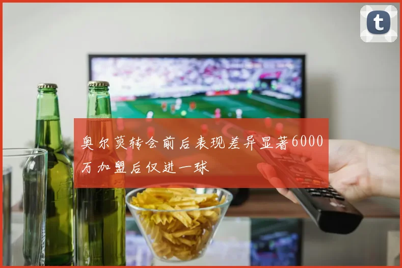 奥尔莫转会前后表现差异显著6000万加盟后仅进一球