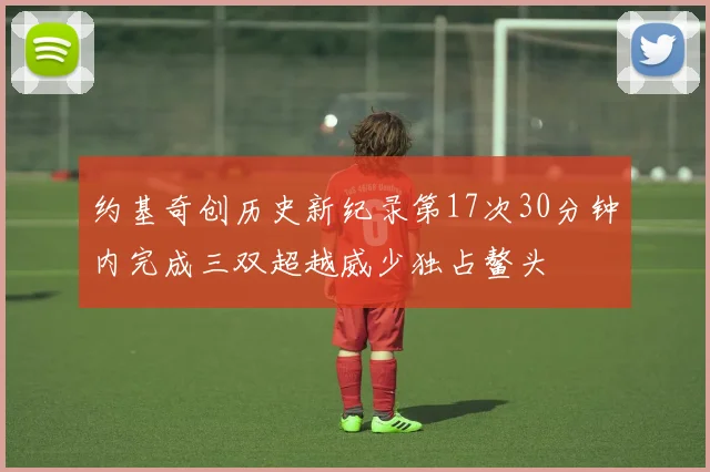 约基奇创历史新纪录第17次30分钟内完成三双超越威少独占鳌头