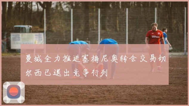 曼城全力推进塞梅尼奥转会交易切尔西已退出竞争行列
