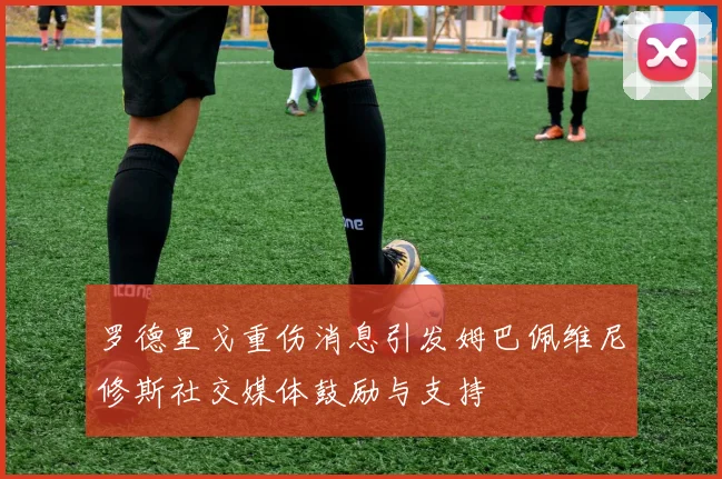 罗德里戈重伤消息引发姆巴佩维尼修斯社交媒体鼓励与支持