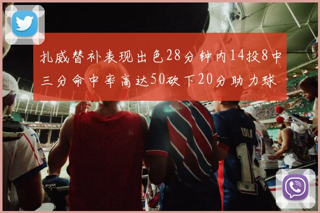 扎威替补表现出色28分钟内14投8中三分命中率高达50砍下20分助力球队进攻稳定