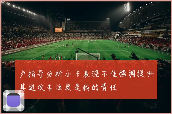 卢指导分析小卡表现不佳强调提升其进攻专注度是我的责任