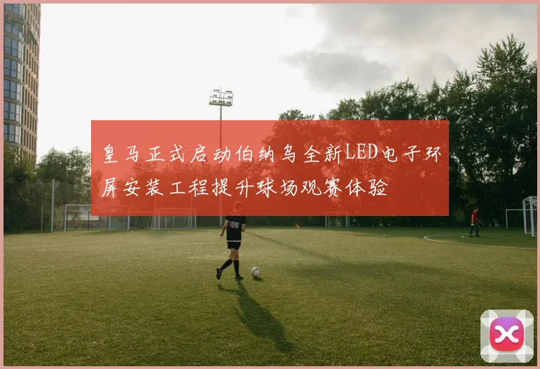 皇马正式启动伯纳乌全新LED电子环屏安装工程提升球场观赛体验