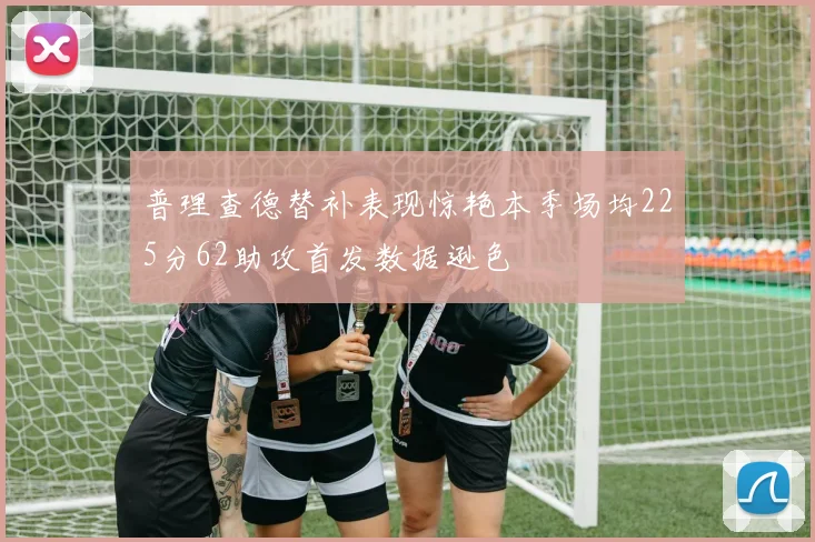 普理查德替补表现惊艳本季场均225分62助攻首发数据逊色