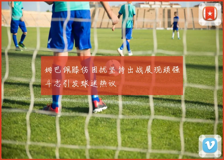 姆巴佩膝伤困扰坚持出战展现顽强斗志引发球迷热议