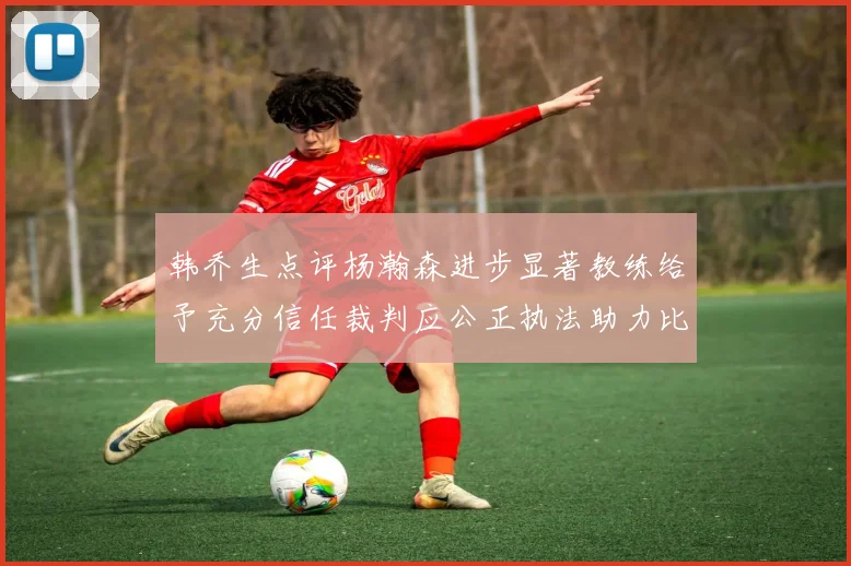 韩乔生点评杨瀚森进步显著教练给予充分信任裁判应公正执法助力比赛发展