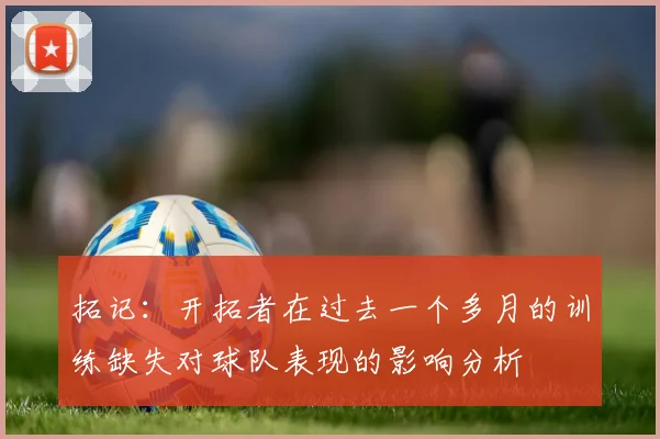 拓记：开拓者在过去一个多月的训练缺失对球队表现的影响分析